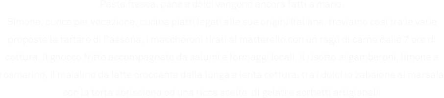 Pasta fresca, pane e dolci vengono ancora fatti a mano.
Simone, cuoco per vocazione, cucina piatti legati alle sue origini Italiane, troviamo cosi tra le varie proposte la tartare di Fassona, i maccheroni tirati al matterello con un ragù di carne dalle 7 ore di cottura, il gnocco fritto accompagnato da salumi e formaggi locali, il risotto ai gamberoni, limone e rosmarino, il maialino da latte croccante dalla lunga e lenta cottura, tra i dolci lo zabaione al marsala con la torta sbrisolona ed una ricca scelta  di gelati e sorbetti artigianali.